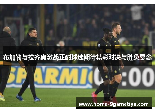 布加勒与拉齐奥激战正酣球迷期待精彩对决与胜负悬念
